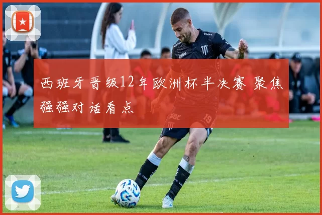 西班牙晋级12年欧洲杯半决赛 聚焦强强对话看点
