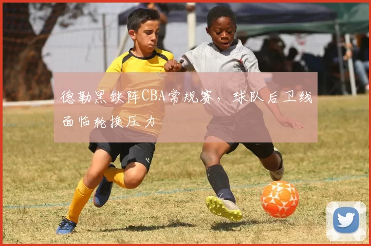 德勒黑缺阵CBA常规赛，球队后卫线面临轮换压力