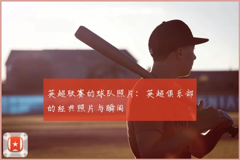 英超联赛的球队照片：英超俱乐部的经典照片与瞬间