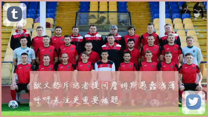 欧文怒斥记者提问詹姆斯愚蠢浅薄呼吁关注更重要话题