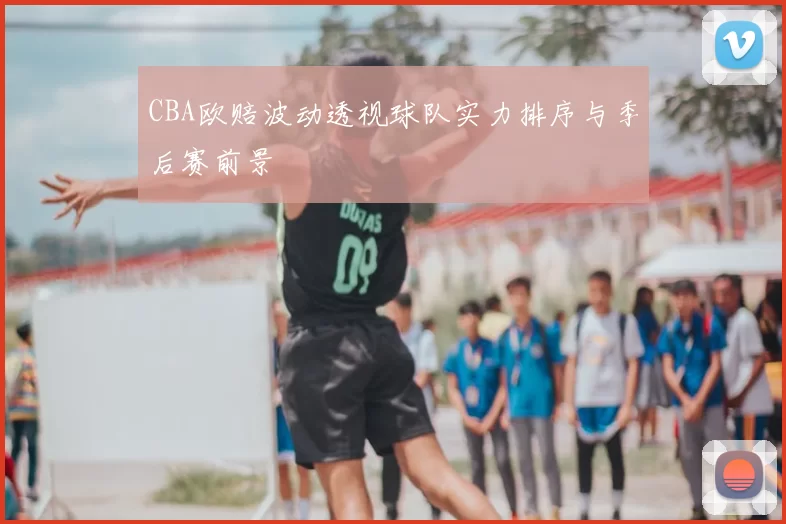 CBA欧赔波动透视球队实力排序与季后赛前景