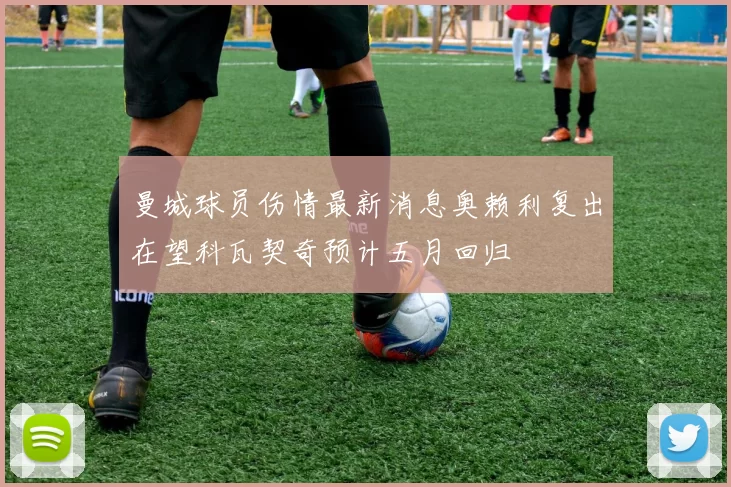 曼城球员伤情最新消息奥赖利复出在望科瓦契奇预计五月回归
