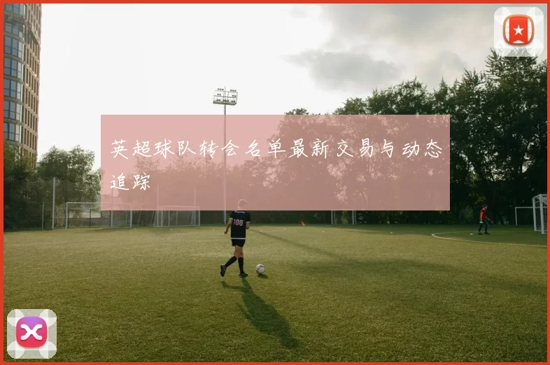 英超球队转会名单最新交易与动态追踪