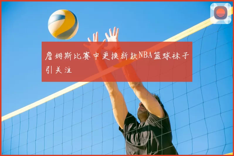 詹姆斯比赛中更换新款NBA篮球袜子引关注