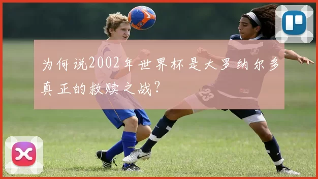 为何说2002年世界杯是大罗纳尔多真正的救赎之战？