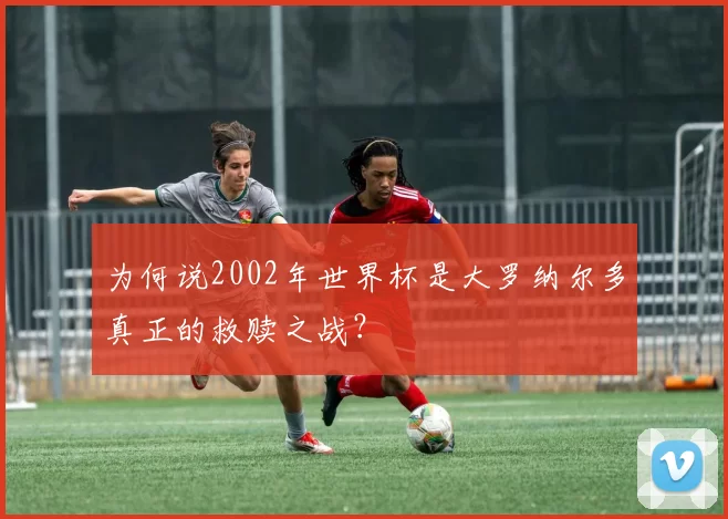 为何说2002年世界杯是大罗纳尔多真正的救赎之战？
