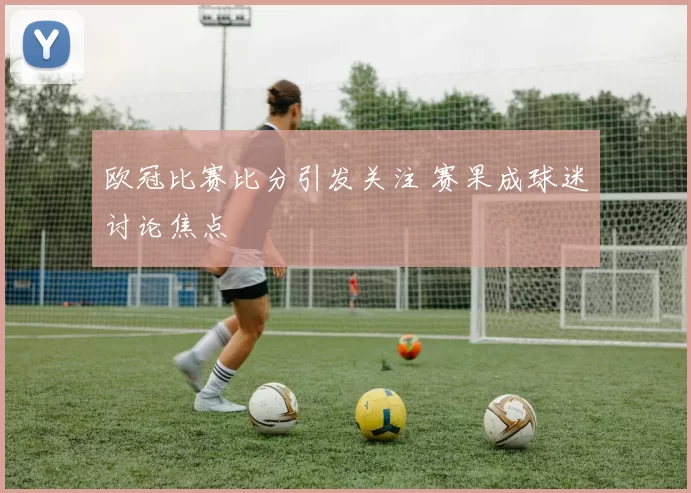 欧冠比赛比分引发关注 赛果成球迷讨论焦点