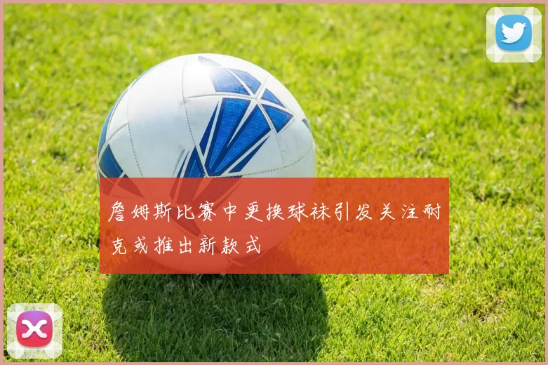 詹姆斯比赛中更换球袜引发关注耐克或推出新款式