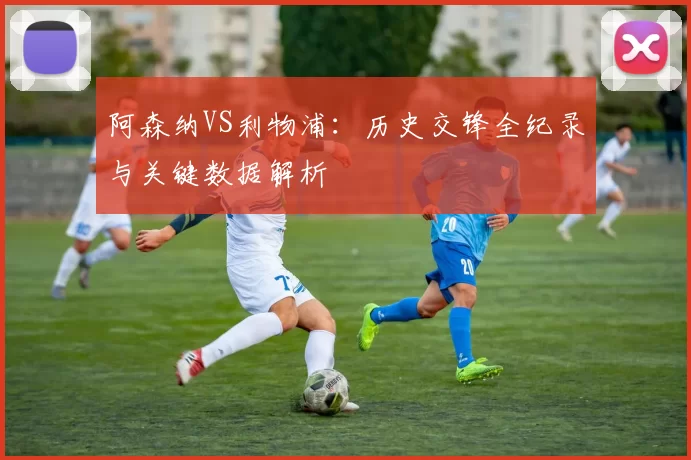 阿森纳VS利物浦:历史交锋全纪录与关键数据解析