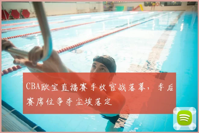 CBA欧宝直播赛季收官战落幕，季后赛席位争夺尘埃落定