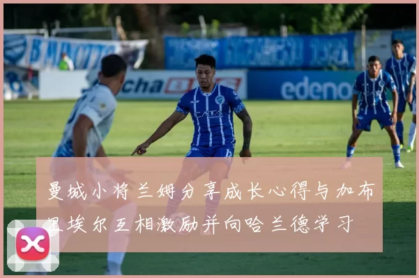 曼城小将兰姆分享成长心得与加布里埃尔互相激励并向哈兰德学习