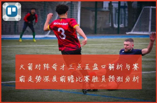 火箭对阵奇才三点五盘口解析与赛前走势深度前瞻比赛胜负预测分析