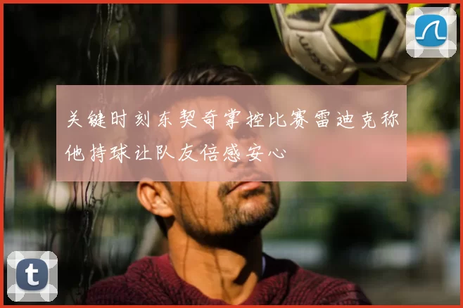 关键时刻东契奇掌控比赛雷迪克称他持球让队友倍感安心