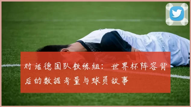 对话德国队教练组:世界杯阵容背后的数据考量与球员故事