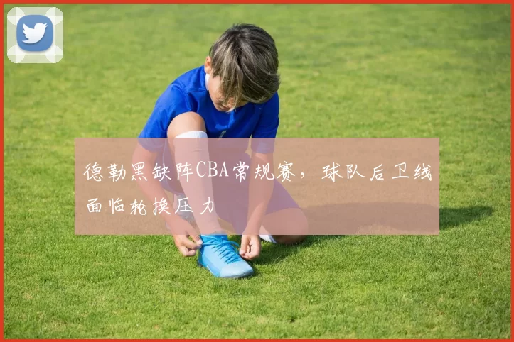 德勒黑缺阵CBA常规赛,球队后卫线面临轮换压力
