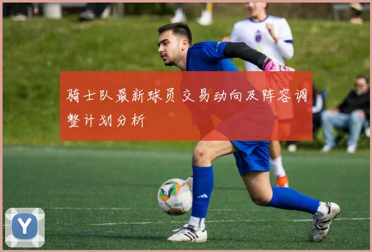骑士队最新球员交易动向及阵容调整计划分析