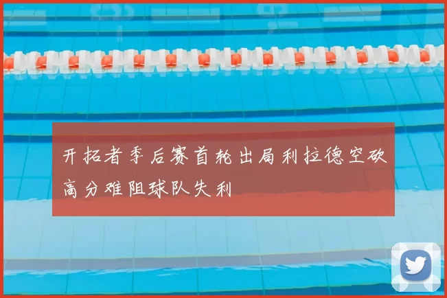 开拓者季后赛首轮出局利拉德空砍高分难阻球队失利