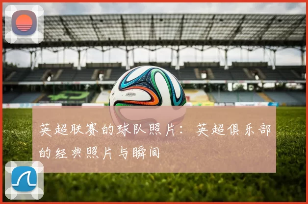 英超联赛的球队照片：英超俱乐部的经典照片与瞬间