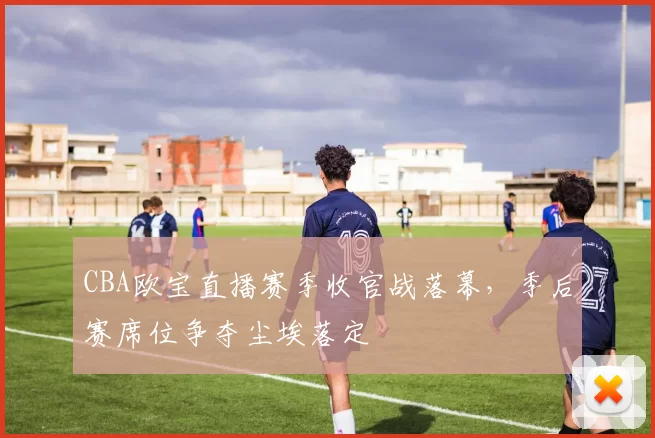 CBA欧宝直播赛季收官战落幕，季后赛席位争夺尘埃落定
