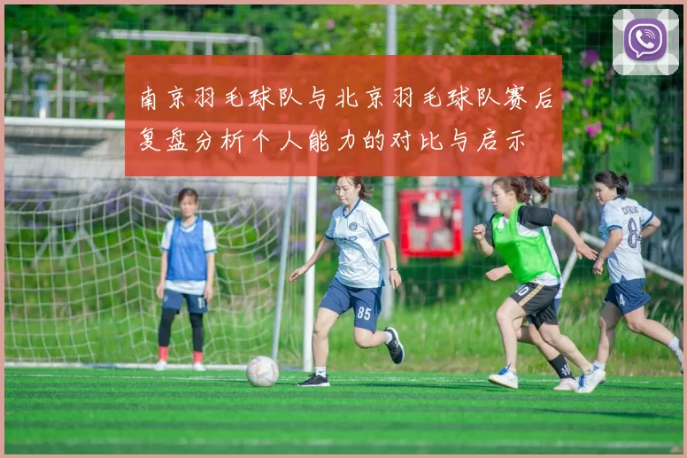 南京羽毛球队与北京羽毛球队赛后复盘分析个人能力的对比与启示