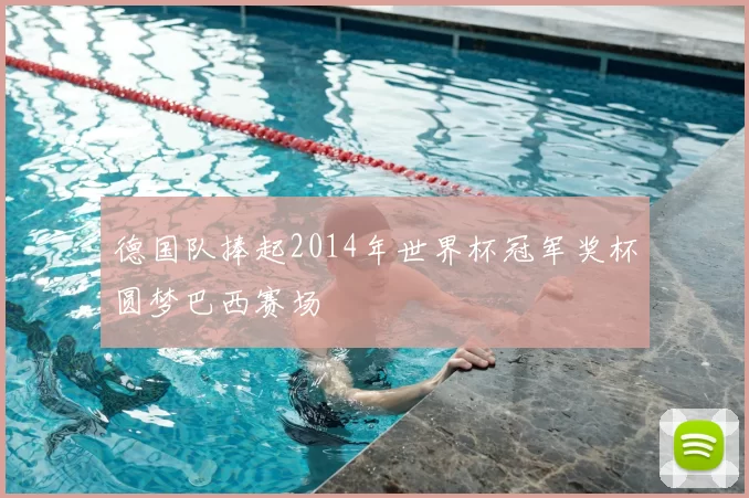 德国队捧起2014年世界杯冠军奖杯圆梦巴西赛场