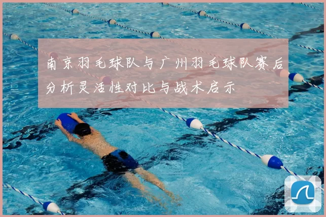 南京羽毛球队与广州羽毛球队赛后分析灵活性对比与战术启示