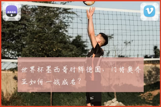 世界杯墨西哥对阵德国,门将奥乔亚如何一战成名?
