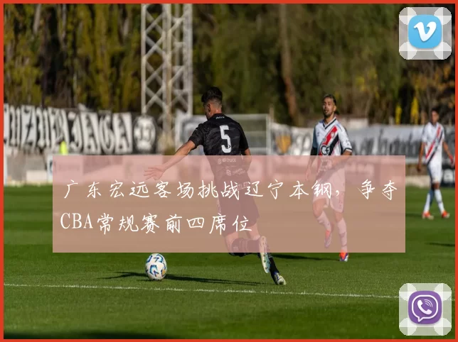广东宏远客场挑战辽宁本钢，争夺CBA常规赛前四席位