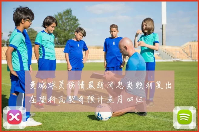 曼城球员伤情最新消息奥赖利复出在望科瓦契奇预计五月回归