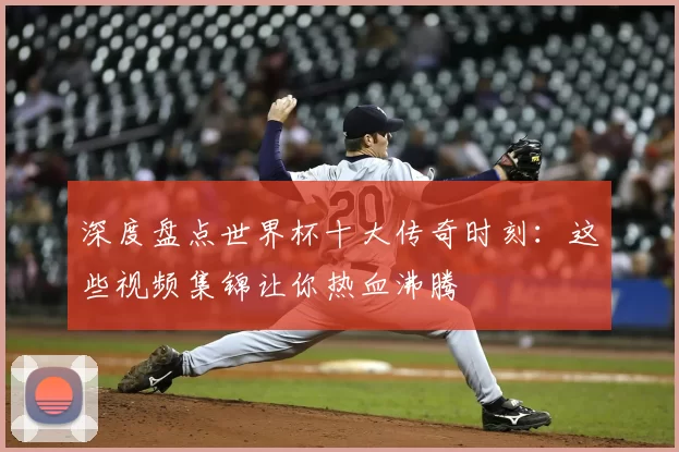 深度盘点世界杯十大传奇时刻：这些视频集锦让你热血沸腾