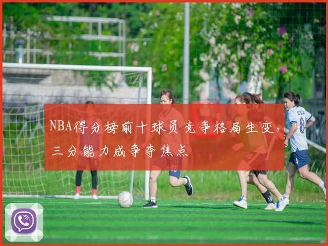 NBA得分榜前十球员竞争格局生变，三分能力成争夺焦点