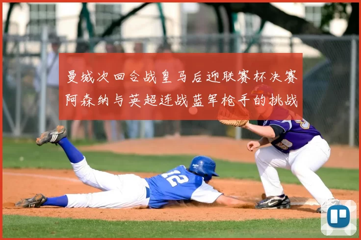 曼城次回合战皇马后迎联赛杯决赛阿森纳与英超连战蓝军枪手的挑战