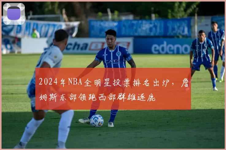 2024年NBA全明星投票排名出炉,詹姆斯东部领跑西部群雄逐鹿
