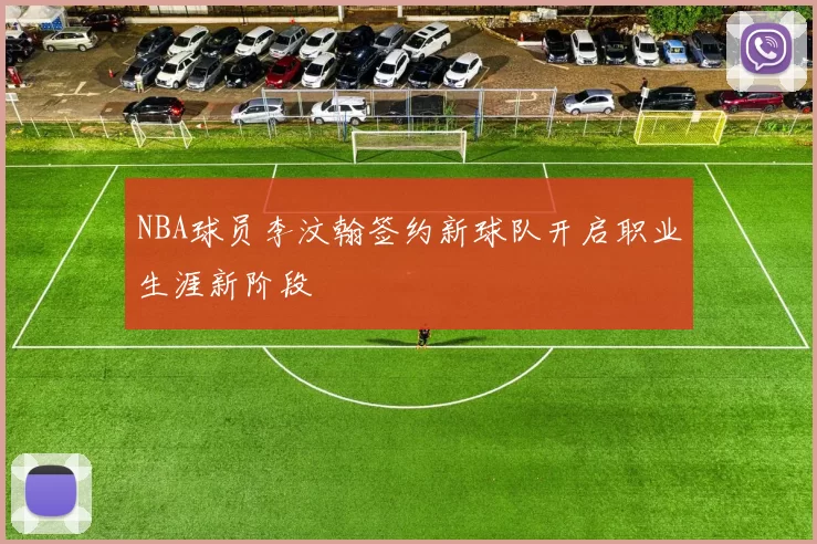 NBA球员李汶翰签约新球队开启职业生涯新阶段
