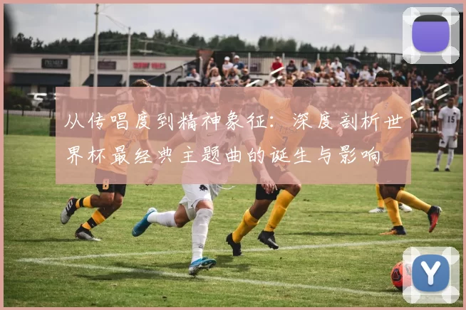 从传唱度到精神象征：深度剖析世界杯最经典主题曲的诞生与影响