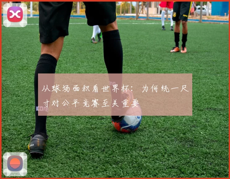 从球场面积看世界杯:为何统一尺寸对公平竞赛至关重要