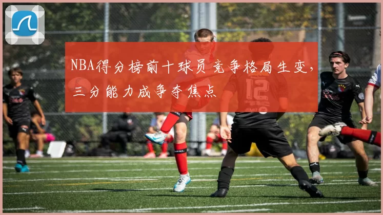 NBA得分榜前十球员竞争格局生变，三分能力成争夺焦点
