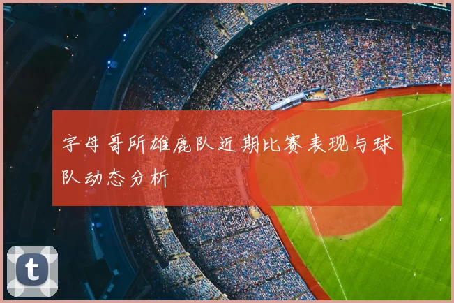 字母哥所雄鹿队近期比赛表现与球队动态分析