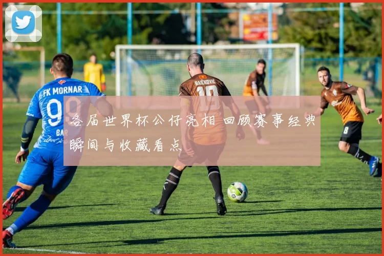 各届世界杯公仔亮相 回顾赛事经典瞬间与收藏看点