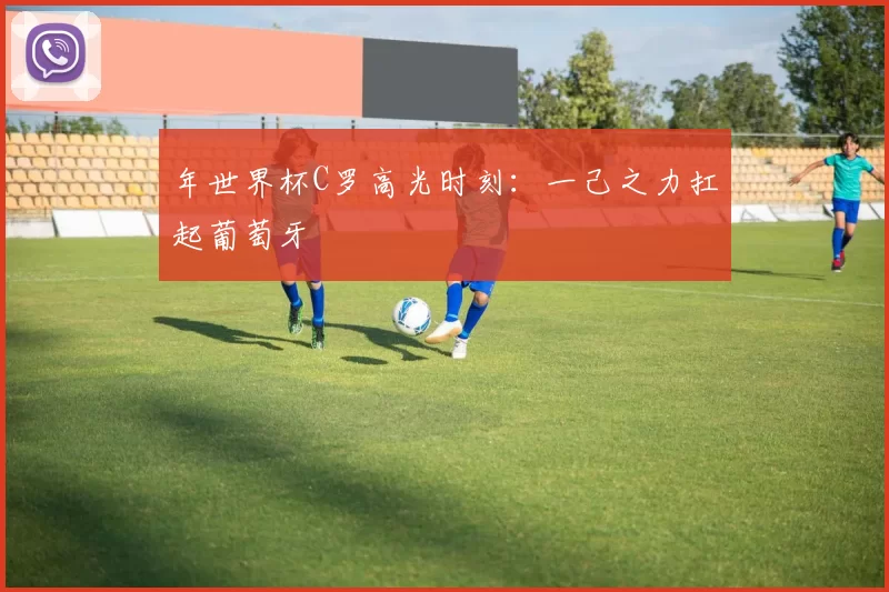 年世界杯C罗高光时刻：一己之力扛起葡萄牙