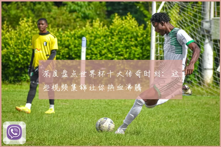 深度盘点世界杯十大传奇时刻：这些视频集锦让你热血沸腾