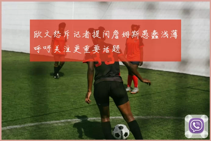 欧文怒斥记者提问詹姆斯愚蠢浅薄呼吁关注更重要话题