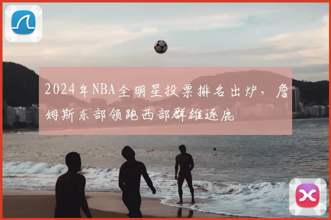 2024年NBA全明星投票排名出炉，詹姆斯东部领跑西部群雄逐鹿