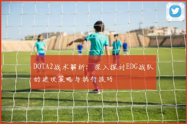 DOTA2战术解析：深入探讨EDG战队的进攻策略与执行技巧