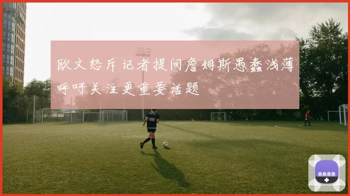 欧文怒斥记者提问詹姆斯愚蠢浅薄呼吁关注更重要话题