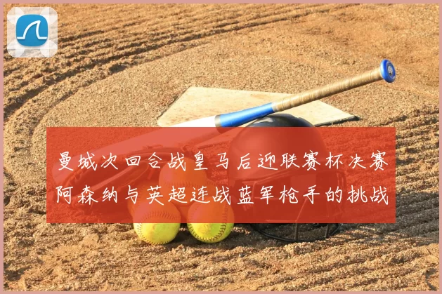 曼城次回合战皇马后迎联赛杯决赛阿森纳与英超连战蓝军枪手的挑战