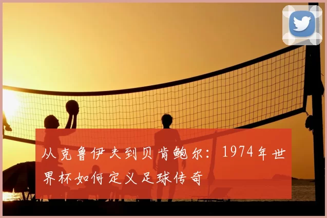 从克鲁伊夫到贝肯鲍尔:1974年世界杯如何定义足球传奇