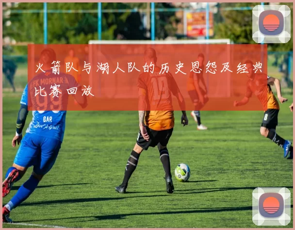 火箭队与湖人队的历史恩怨及经典比赛回放