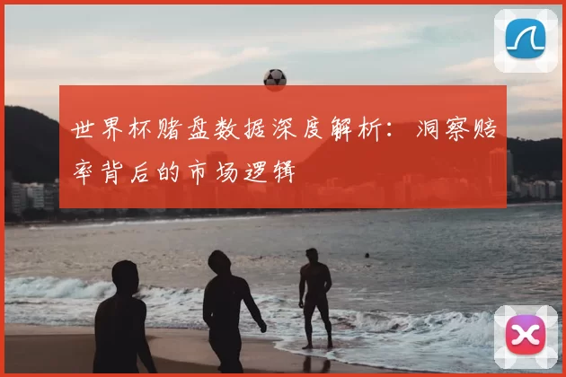世界杯赌盘数据深度解析:洞察赔率背后的市场逻辑