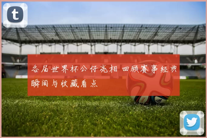 各届世界杯公仔亮相 回顾赛事经典瞬间与收藏看点